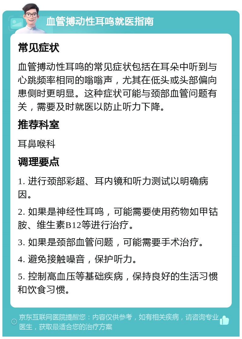 血管搏动性耳鸣就医指南 常见症状 血管搏动性耳鸣的常见症状包括在耳朵中听到与心跳频率相同的嗡嗡声，尤其在低头或头部偏向患侧时更明显。这种症状可能与颈部血管问题有关，需要及时就医以防止听力下降。 推荐科室 耳鼻喉科 调理要点 1. 进行颈部彩超、耳内镜和听力测试以明确病因。 2. 如果是神经性耳鸣，可能需要使用药物如甲钴胺、维生素B12等进行治疗。 3. 如果是颈部血管问题，可能需要手术治疗。 4. 避免接触噪音，保护听力。 5. 控制高血压等基础疾病，保持良好的生活习惯和饮食习惯。