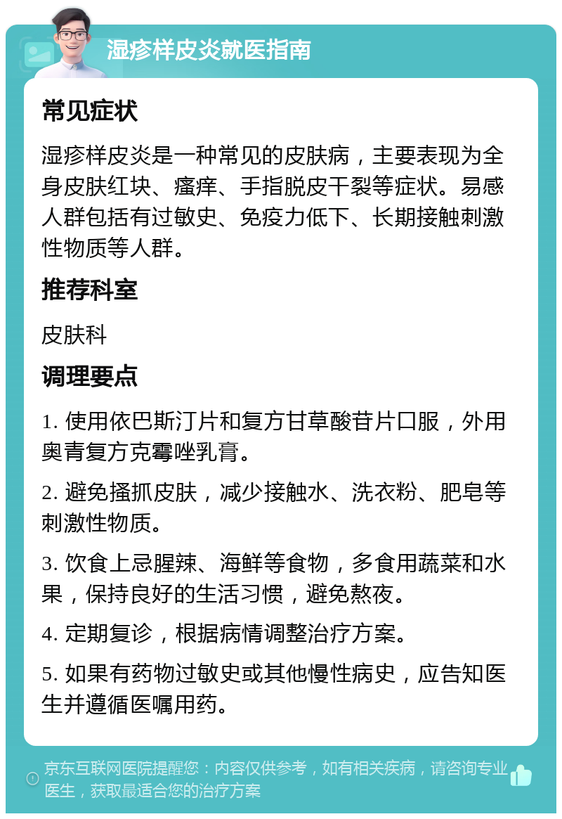 湿疹样皮炎就医指南 常见症状 湿疹样皮炎是一种常见的皮肤病，主要表现为全身皮肤红块、瘙痒、手指脱皮干裂等症状。易感人群包括有过敏史、免疫力低下、长期接触刺激性物质等人群。 推荐科室 皮肤科 调理要点 1. 使用依巴斯汀片和复方甘草酸苷片口服，外用奥青复方克霉唑乳膏。 2. 避免搔抓皮肤，减少接触水、洗衣粉、肥皂等刺激性物质。 3. 饮食上忌腥辣、海鲜等食物，多食用蔬菜和水果，保持良好的生活习惯，避免熬夜。 4. 定期复诊，根据病情调整治疗方案。 5. 如果有药物过敏史或其他慢性病史，应告知医生并遵循医嘱用药。