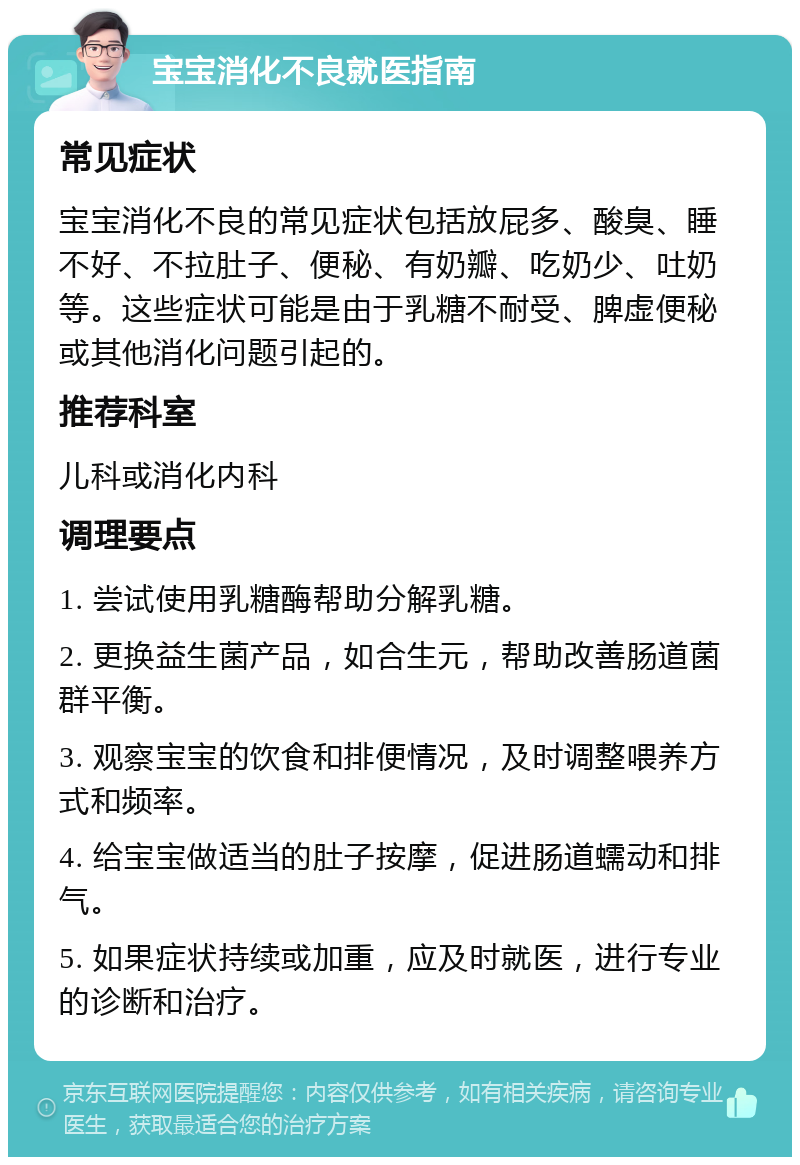 宝宝消化不良就医指南 常见症状 宝宝消化不良的常见症状包括放屁多、酸臭、睡不好、不拉肚子、便秘、有奶瓣、吃奶少、吐奶等。这些症状可能是由于乳糖不耐受、脾虚便秘或其他消化问题引起的。 推荐科室 儿科或消化内科 调理要点 1. 尝试使用乳糖酶帮助分解乳糖。 2. 更换益生菌产品，如合生元，帮助改善肠道菌群平衡。 3. 观察宝宝的饮食和排便情况，及时调整喂养方式和频率。 4. 给宝宝做适当的肚子按摩，促进肠道蠕动和排气。 5. 如果症状持续或加重，应及时就医，进行专业的诊断和治疗。