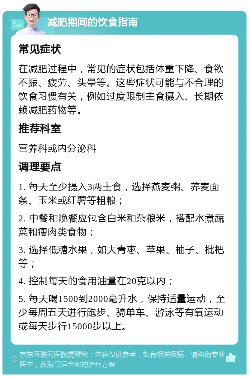 减肥期间的饮食指南 常见症状 在减肥过程中，常见的症状包括体重下降、食欲不振、疲劳、头晕等。这些症状可能与不合理的饮食习惯有关，例如过度限制主食摄入、长期依赖减肥药物等。 推荐科室 营养科或内分泌科 调理要点 1. 每天至少摄入3两主食，选择燕麦粥、荞麦面条、玉米或红薯等粗粮； 2. 中餐和晚餐应包含白米和杂粮米，搭配水煮蔬菜和瘦肉类食物； 3. 选择低糖水果，如大青枣、苹果、柚子、枇杷等； 4. 控制每天的食用油量在20克以内； 5. 每天喝1500到2000毫升水，保持适量运动，至少每周五天进行跑步、骑单车、游泳等有氧运动或每天步行15000步以上。