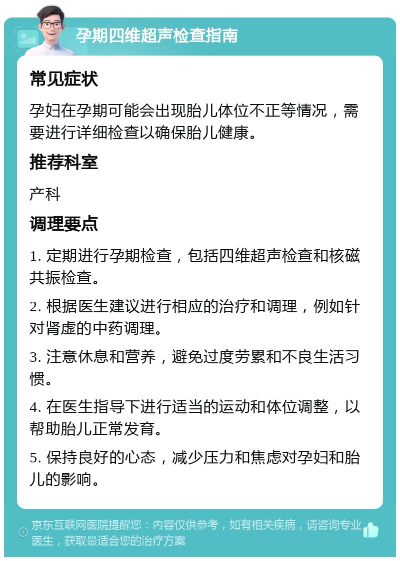 孕期四维超声检查指南 常见症状 孕妇在孕期可能会出现胎儿体位不正等情况，需要进行详细检查以确保胎儿健康。 推荐科室 产科 调理要点 1. 定期进行孕期检查，包括四维超声检查和核磁共振检查。 2. 根据医生建议进行相应的治疗和调理，例如针对肾虚的中药调理。 3. 注意休息和营养，避免过度劳累和不良生活习惯。 4. 在医生指导下进行适当的运动和体位调整，以帮助胎儿正常发育。 5. 保持良好的心态，减少压力和焦虑对孕妇和胎儿的影响。