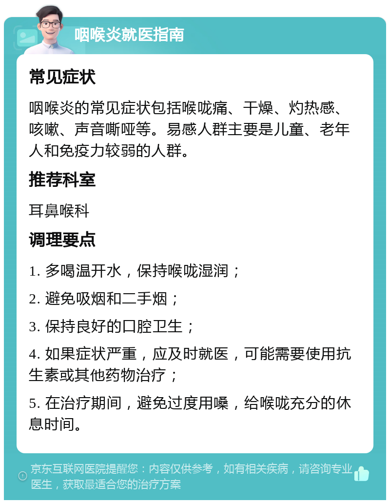 咽喉炎就医指南 常见症状 咽喉炎的常见症状包括喉咙痛、干燥、灼热感、咳嗽、声音嘶哑等。易感人群主要是儿童、老年人和免疫力较弱的人群。 推荐科室 耳鼻喉科 调理要点 1. 多喝温开水，保持喉咙湿润； 2. 避免吸烟和二手烟； 3. 保持良好的口腔卫生； 4. 如果症状严重，应及时就医，可能需要使用抗生素或其他药物治疗； 5. 在治疗期间，避免过度用嗓，给喉咙充分的休息时间。