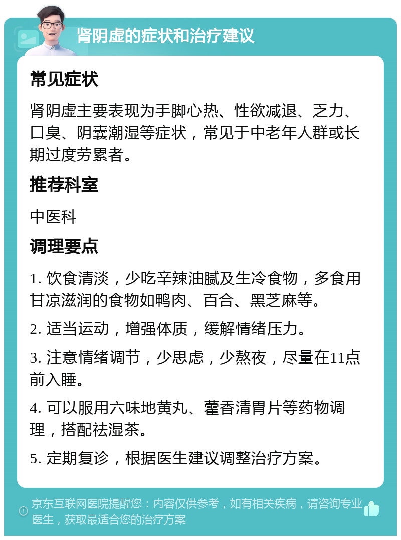 肾阴虚的症状和治疗建议 常见症状 肾阴虚主要表现为手脚心热、性欲减退、乏力、口臭、阴囊潮湿等症状，常见于中老年人群或长期过度劳累者。 推荐科室 中医科 调理要点 1. 饮食清淡，少吃辛辣油腻及生冷食物，多食用甘凉滋润的食物如鸭肉、百合、黑芝麻等。 2. 适当运动，增强体质，缓解情绪压力。 3. 注意情绪调节，少思虑，少熬夜，尽量在11点前入睡。 4. 可以服用六味地黄丸、藿香清胃片等药物调理，搭配祛湿茶。 5. 定期复诊，根据医生建议调整治疗方案。