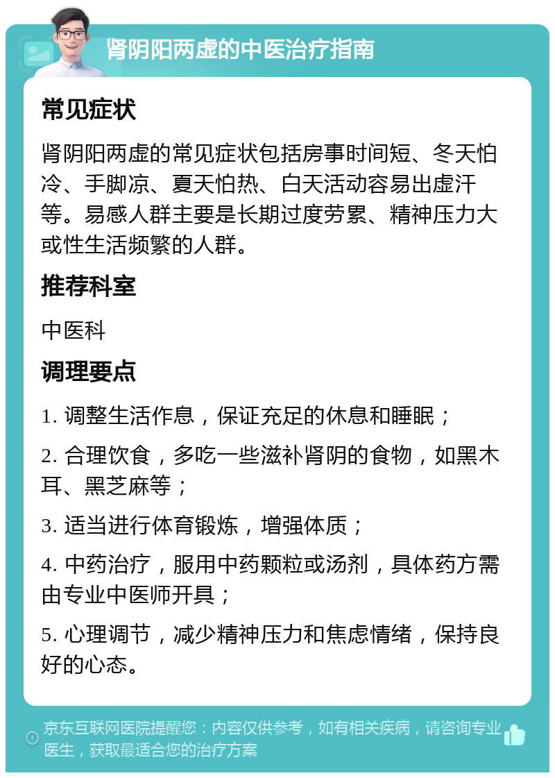 肾阴阳两虚的中医治疗指南 常见症状 肾阴阳两虚的常见症状包括房事时间短、冬天怕冷、手脚凉、夏天怕热、白天活动容易出虚汗等。易感人群主要是长期过度劳累、精神压力大或性生活频繁的人群。 推荐科室 中医科 调理要点 1. 调整生活作息，保证充足的休息和睡眠； 2. 合理饮食，多吃一些滋补肾阴的食物，如黑木耳、黑芝麻等； 3. 适当进行体育锻炼，增强体质； 4. 中药治疗，服用中药颗粒或汤剂，具体药方需由专业中医师开具； 5. 心理调节，减少精神压力和焦虑情绪，保持良好的心态。