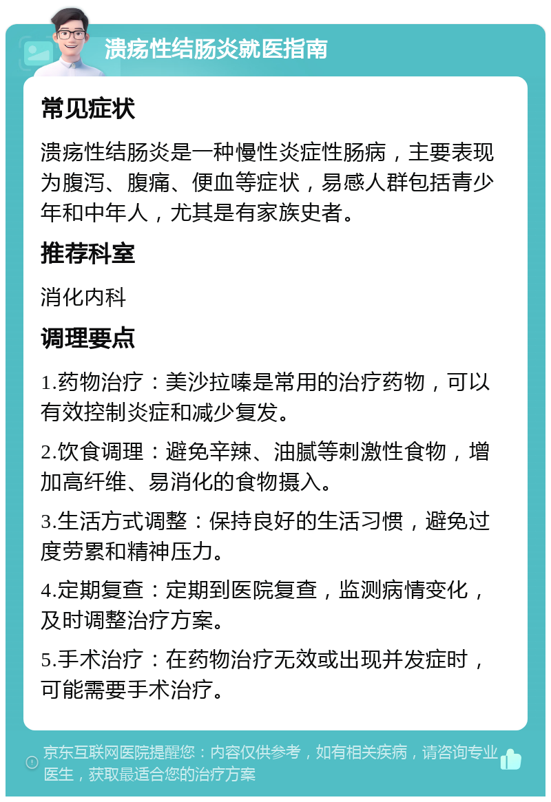 溃疡性结肠炎就医指南 常见症状 溃疡性结肠炎是一种慢性炎症性肠病，主要表现为腹泻、腹痛、便血等症状，易感人群包括青少年和中年人，尤其是有家族史者。 推荐科室 消化内科 调理要点 1.药物治疗：美沙拉嗪是常用的治疗药物，可以有效控制炎症和减少复发。 2.饮食调理：避免辛辣、油腻等刺激性食物，增加高纤维、易消化的食物摄入。 3.生活方式调整：保持良好的生活习惯，避免过度劳累和精神压力。 4.定期复查：定期到医院复查，监测病情变化，及时调整治疗方案。 5.手术治疗：在药物治疗无效或出现并发症时，可能需要手术治疗。