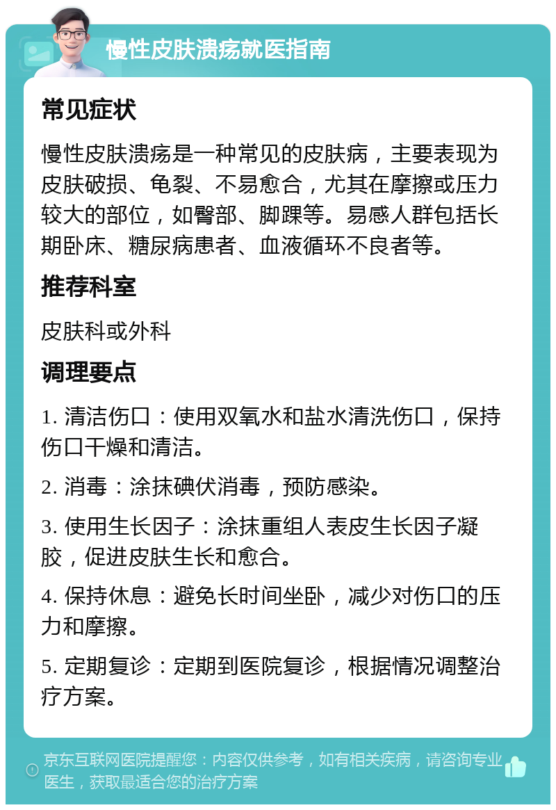 慢性皮肤溃疡就医指南 常见症状 慢性皮肤溃疡是一种常见的皮肤病，主要表现为皮肤破损、龟裂、不易愈合，尤其在摩擦或压力较大的部位，如臀部、脚踝等。易感人群包括长期卧床、糖尿病患者、血液循环不良者等。 推荐科室 皮肤科或外科 调理要点 1. 清洁伤口：使用双氧水和盐水清洗伤口，保持伤口干燥和清洁。 2. 消毒：涂抹碘伏消毒，预防感染。 3. 使用生长因子：涂抹重组人表皮生长因子凝胶，促进皮肤生长和愈合。 4. 保持休息：避免长时间坐卧，减少对伤口的压力和摩擦。 5. 定期复诊：定期到医院复诊，根据情况调整治疗方案。