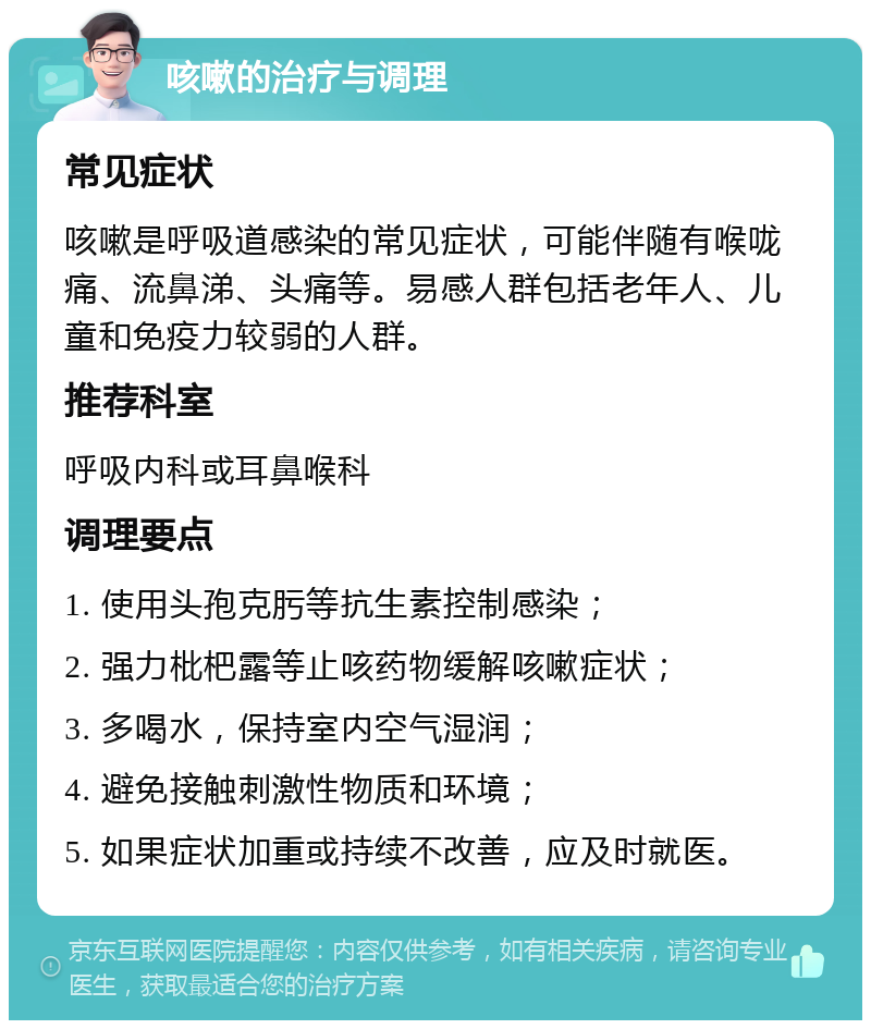 咳嗽的治疗与调理 常见症状 咳嗽是呼吸道感染的常见症状，可能伴随有喉咙痛、流鼻涕、头痛等。易感人群包括老年人、儿童和免疫力较弱的人群。 推荐科室 呼吸内科或耳鼻喉科 调理要点 1. 使用头孢克肟等抗生素控制感染； 2. 强力枇杷露等止咳药物缓解咳嗽症状； 3. 多喝水，保持室内空气湿润； 4. 避免接触刺激性物质和环境； 5. 如果症状加重或持续不改善，应及时就医。