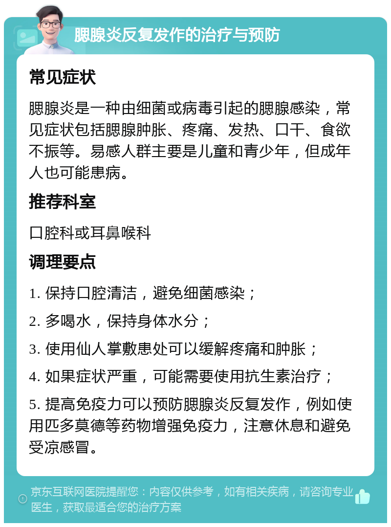 腮腺炎反复发作的治疗与预防 常见症状 腮腺炎是一种由细菌或病毒引起的腮腺感染，常见症状包括腮腺肿胀、疼痛、发热、口干、食欲不振等。易感人群主要是儿童和青少年，但成年人也可能患病。 推荐科室 口腔科或耳鼻喉科 调理要点 1. 保持口腔清洁，避免细菌感染； 2. 多喝水，保持身体水分； 3. 使用仙人掌敷患处可以缓解疼痛和肿胀； 4. 如果症状严重，可能需要使用抗生素治疗； 5. 提高免疫力可以预防腮腺炎反复发作，例如使用匹多莫德等药物增强免疫力，注意休息和避免受凉感冒。