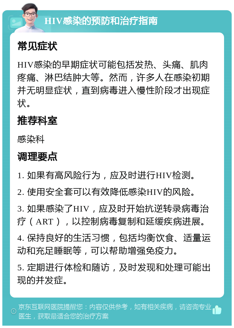 HIV感染的预防和治疗指南 常见症状 HIV感染的早期症状可能包括发热、头痛、肌肉疼痛、淋巴结肿大等。然而，许多人在感染初期并无明显症状，直到病毒进入慢性阶段才出现症状。 推荐科室 感染科 调理要点 1. 如果有高风险行为，应及时进行HIV检测。 2. 使用安全套可以有效降低感染HIV的风险。 3. 如果感染了HIV，应及时开始抗逆转录病毒治疗（ART），以控制病毒复制和延缓疾病进展。 4. 保持良好的生活习惯，包括均衡饮食、适量运动和充足睡眠等，可以帮助增强免疫力。 5. 定期进行体检和随访，及时发现和处理可能出现的并发症。