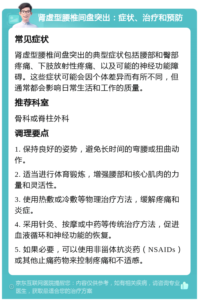 肾虚型腰椎间盘突出：症状、治疗和预防 常见症状 肾虚型腰椎间盘突出的典型症状包括腰部和臀部疼痛、下肢放射性疼痛、以及可能的神经功能障碍。这些症状可能会因个体差异而有所不同，但通常都会影响日常生活和工作的质量。 推荐科室 骨科或脊柱外科 调理要点 1. 保持良好的姿势，避免长时间的弯腰或扭曲动作。 2. 适当进行体育锻炼，增强腰部和核心肌肉的力量和灵活性。 3. 使用热敷或冷敷等物理治疗方法，缓解疼痛和炎症。 4. 采用针灸、按摩或中药等传统治疗方法，促进血液循环和神经功能的恢复。 5. 如果必要，可以使用非甾体抗炎药（NSAIDs）或其他止痛药物来控制疼痛和不适感。