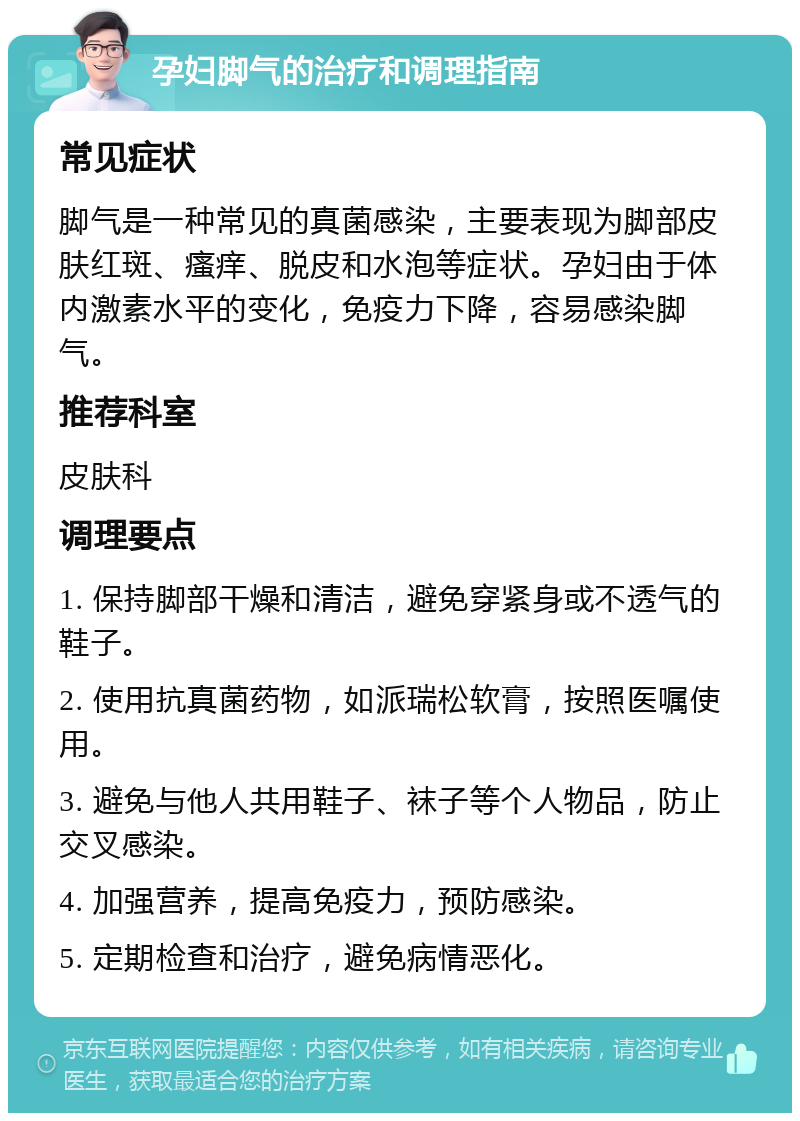 孕妇脚气的治疗和调理指南 常见症状 脚气是一种常见的真菌感染，主要表现为脚部皮肤红斑、瘙痒、脱皮和水泡等症状。孕妇由于体内激素水平的变化，免疫力下降，容易感染脚气。 推荐科室 皮肤科 调理要点 1. 保持脚部干燥和清洁，避免穿紧身或不透气的鞋子。 2. 使用抗真菌药物，如派瑞松软膏，按照医嘱使用。 3. 避免与他人共用鞋子、袜子等个人物品，防止交叉感染。 4. 加强营养，提高免疫力，预防感染。 5. 定期检查和治疗，避免病情恶化。