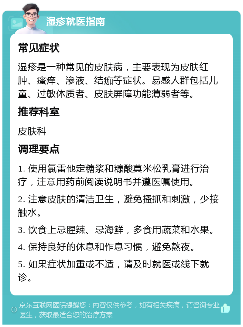 湿疹就医指南 常见症状 湿疹是一种常见的皮肤病，主要表现为皮肤红肿、瘙痒、渗液、结痂等症状。易感人群包括儿童、过敏体质者、皮肤屏障功能薄弱者等。 推荐科室 皮肤科 调理要点 1. 使用氯雷他定糖浆和糠酸莫米松乳膏进行治疗，注意用药前阅读说明书并遵医嘱使用。 2. 注意皮肤的清洁卫生，避免搔抓和刺激，少接触水。 3. 饮食上忌腥辣、忌海鲜，多食用蔬菜和水果。 4. 保持良好的休息和作息习惯，避免熬夜。 5. 如果症状加重或不适，请及时就医或线下就诊。