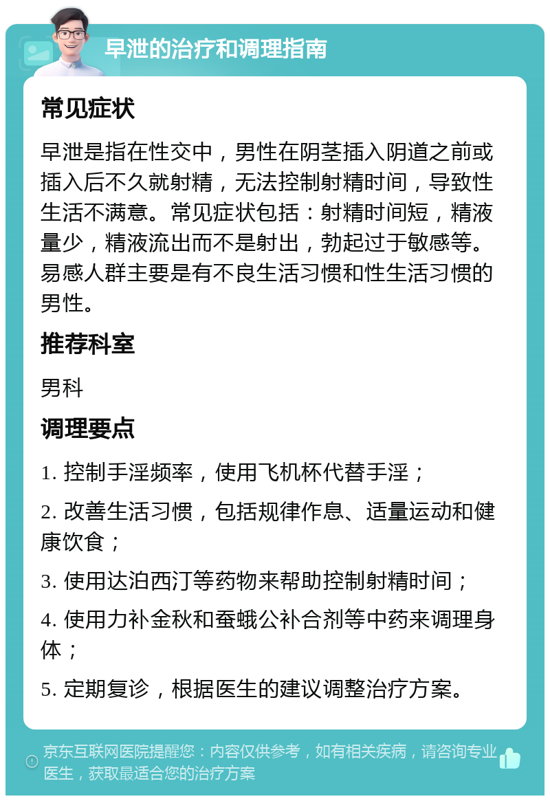 早泄的治疗和调理指南 常见症状 早泄是指在性交中，男性在阴茎插入阴道之前或插入后不久就射精，无法控制射精时间，导致性生活不满意。常见症状包括：射精时间短，精液量少，精液流出而不是射出，勃起过于敏感等。易感人群主要是有不良生活习惯和性生活习惯的男性。 推荐科室 男科 调理要点 1. 控制手淫频率，使用飞机杯代替手淫； 2. 改善生活习惯，包括规律作息、适量运动和健康饮食； 3. 使用达泊西汀等药物来帮助控制射精时间； 4. 使用力补金秋和蚕蛾公补合剂等中药来调理身体； 5. 定期复诊，根据医生的建议调整治疗方案。