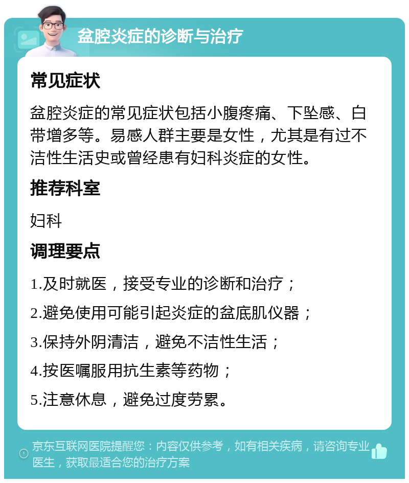 盆腔炎症的诊断与治疗 常见症状 盆腔炎症的常见症状包括小腹疼痛、下坠感、白带增多等。易感人群主要是女性，尤其是有过不洁性生活史或曾经患有妇科炎症的女性。 推荐科室 妇科 调理要点 1.及时就医，接受专业的诊断和治疗； 2.避免使用可能引起炎症的盆底肌仪器； 3.保持外阴清洁，避免不洁性生活； 4.按医嘱服用抗生素等药物； 5.注意休息，避免过度劳累。