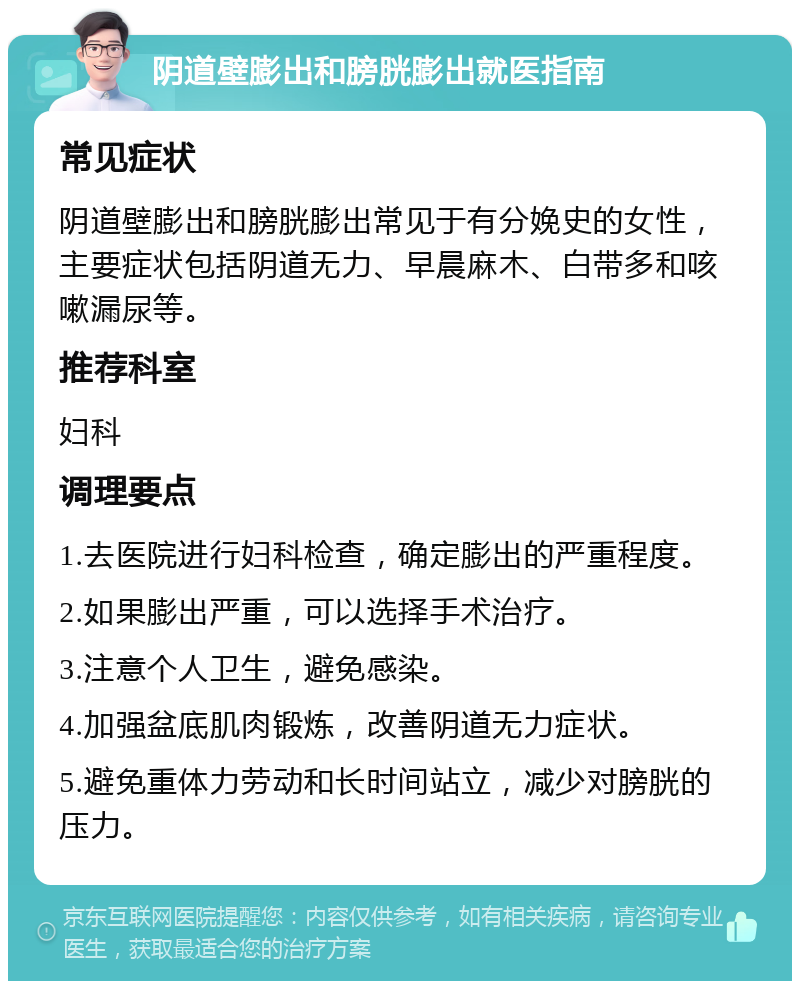 阴道壁膨出和膀胱膨出就医指南 常见症状 阴道壁膨出和膀胱膨出常见于有分娩史的女性，主要症状包括阴道无力、早晨麻木、白带多和咳嗽漏尿等。 推荐科室 妇科 调理要点 1.去医院进行妇科检查，确定膨出的严重程度。 2.如果膨出严重，可以选择手术治疗。 3.注意个人卫生，避免感染。 4.加强盆底肌肉锻炼，改善阴道无力症状。 5.避免重体力劳动和长时间站立，减少对膀胱的压力。