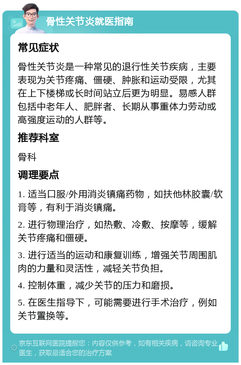 骨性关节炎就医指南 常见症状 骨性关节炎是一种常见的退行性关节疾病，主要表现为关节疼痛、僵硬、肿胀和运动受限，尤其在上下楼梯或长时间站立后更为明显。易感人群包括中老年人、肥胖者、长期从事重体力劳动或高强度运动的人群等。 推荐科室 骨科 调理要点 1. 适当口服/外用消炎镇痛药物，如扶他林胶囊/软膏等，有利于消炎镇痛。 2. 进行物理治疗，如热敷、冷敷、按摩等，缓解关节疼痛和僵硬。 3. 进行适当的运动和康复训练，增强关节周围肌肉的力量和灵活性，减轻关节负担。 4. 控制体重，减少关节的压力和磨损。 5. 在医生指导下，可能需要进行手术治疗，例如关节置换等。