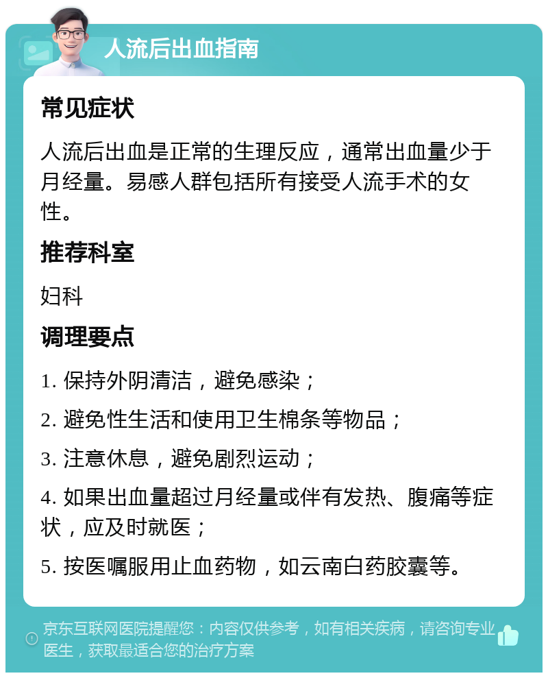 人流后出血指南 常见症状 人流后出血是正常的生理反应，通常出血量少于月经量。易感人群包括所有接受人流手术的女性。 推荐科室 妇科 调理要点 1. 保持外阴清洁，避免感染； 2. 避免性生活和使用卫生棉条等物品； 3. 注意休息，避免剧烈运动； 4. 如果出血量超过月经量或伴有发热、腹痛等症状，应及时就医； 5. 按医嘱服用止血药物，如云南白药胶囊等。