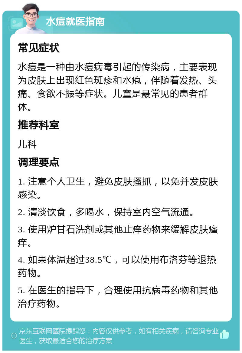 水痘就医指南 常见症状 水痘是一种由水痘病毒引起的传染病，主要表现为皮肤上出现红色斑疹和水疱，伴随着发热、头痛、食欲不振等症状。儿童是最常见的患者群体。 推荐科室 儿科 调理要点 1. 注意个人卫生，避免皮肤搔抓，以免并发皮肤感染。 2. 清淡饮食，多喝水，保持室内空气流通。 3. 使用炉甘石洗剂或其他止痒药物来缓解皮肤瘙痒。 4. 如果体温超过38.5℃，可以使用布洛芬等退热药物。 5. 在医生的指导下，合理使用抗病毒药物和其他治疗药物。