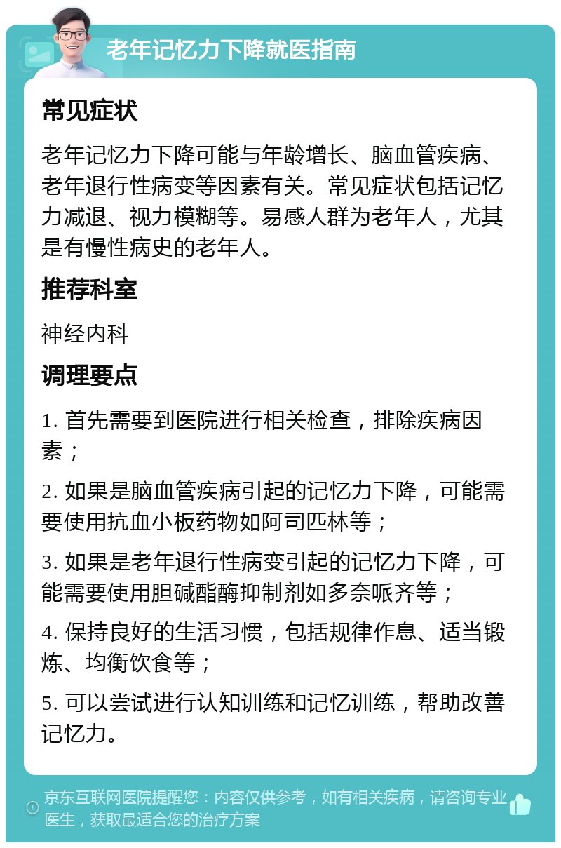 老年记忆力下降就医指南 常见症状 老年记忆力下降可能与年龄增长、脑血管疾病、老年退行性病变等因素有关。常见症状包括记忆力减退、视力模糊等。易感人群为老年人，尤其是有慢性病史的老年人。 推荐科室 神经内科 调理要点 1. 首先需要到医院进行相关检查，排除疾病因素； 2. 如果是脑血管疾病引起的记忆力下降，可能需要使用抗血小板药物如阿司匹林等； 3. 如果是老年退行性病变引起的记忆力下降，可能需要使用胆碱酯酶抑制剂如多奈哌齐等； 4. 保持良好的生活习惯，包括规律作息、适当锻炼、均衡饮食等； 5. 可以尝试进行认知训练和记忆训练，帮助改善记忆力。