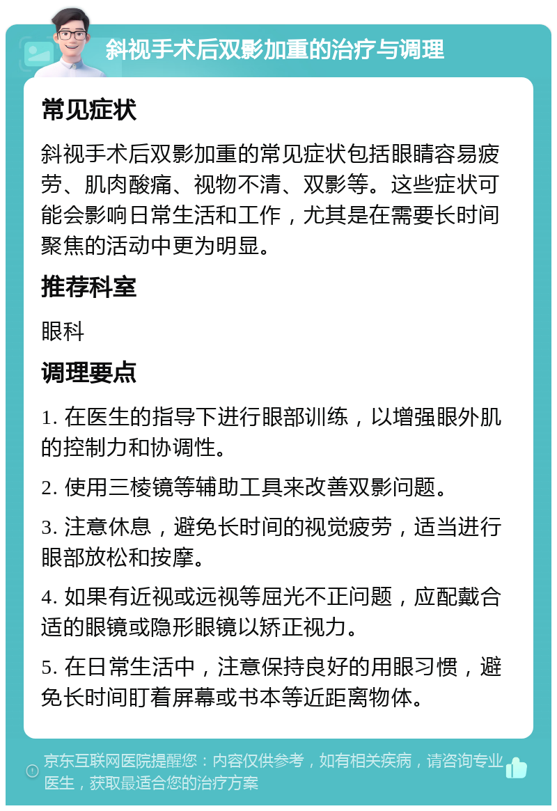 斜视手术后双影加重的治疗与调理 常见症状 斜视手术后双影加重的常见症状包括眼睛容易疲劳、肌肉酸痛、视物不清、双影等。这些症状可能会影响日常生活和工作，尤其是在需要长时间聚焦的活动中更为明显。 推荐科室 眼科 调理要点 1. 在医生的指导下进行眼部训练，以增强眼外肌的控制力和协调性。 2. 使用三棱镜等辅助工具来改善双影问题。 3. 注意休息，避免长时间的视觉疲劳，适当进行眼部放松和按摩。 4. 如果有近视或远视等屈光不正问题，应配戴合适的眼镜或隐形眼镜以矫正视力。 5. 在日常生活中，注意保持良好的用眼习惯，避免长时间盯着屏幕或书本等近距离物体。