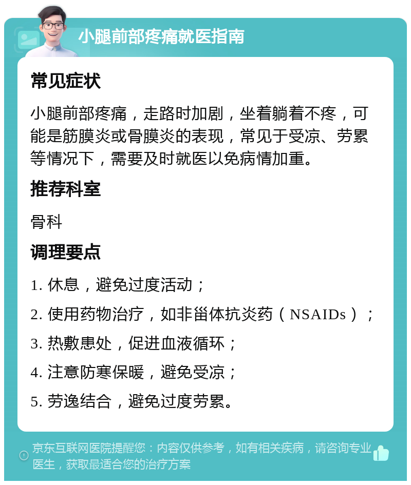 小腿前部疼痛就医指南 常见症状 小腿前部疼痛，走路时加剧，坐着躺着不疼，可能是筋膜炎或骨膜炎的表现，常见于受凉、劳累等情况下，需要及时就医以免病情加重。 推荐科室 骨科 调理要点 1. 休息，避免过度活动； 2. 使用药物治疗，如非甾体抗炎药（NSAIDs）； 3. 热敷患处，促进血液循环； 4. 注意防寒保暖，避免受凉； 5. 劳逸结合，避免过度劳累。