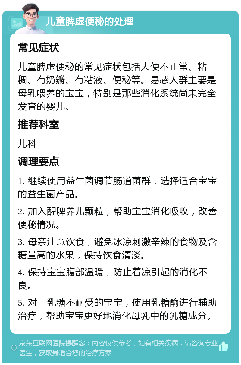 儿童脾虚便秘的处理 常见症状 儿童脾虚便秘的常见症状包括大便不正常、粘稠、有奶瓣、有粘液、便秘等。易感人群主要是母乳喂养的宝宝，特别是那些消化系统尚未完全发育的婴儿。 推荐科室 儿科 调理要点 1. 继续使用益生菌调节肠道菌群，选择适合宝宝的益生菌产品。 2. 加入醒脾养儿颗粒，帮助宝宝消化吸收，改善便秘情况。 3. 母亲注意饮食，避免冰凉刺激辛辣的食物及含糖量高的水果，保持饮食清淡。 4. 保持宝宝腹部温暖，防止着凉引起的消化不良。 5. 对于乳糖不耐受的宝宝，使用乳糖酶进行辅助治疗，帮助宝宝更好地消化母乳中的乳糖成分。