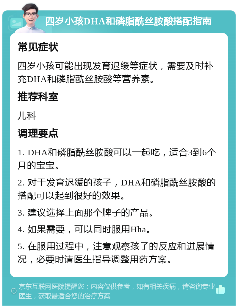 四岁小孩DHA和磷脂酰丝胺酸搭配指南 常见症状 四岁小孩可能出现发育迟缓等症状，需要及时补充DHA和磷脂酰丝胺酸等营养素。 推荐科室 儿科 调理要点 1. DHA和磷脂酰丝胺酸可以一起吃，适合3到6个月的宝宝。 2. 对于发育迟缓的孩子，DHA和磷脂酰丝胺酸的搭配可以起到很好的效果。 3. 建议选择上面那个牌子的产品。 4. 如果需要，可以同时服用Hha。 5. 在服用过程中，注意观察孩子的反应和进展情况，必要时请医生指导调整用药方案。