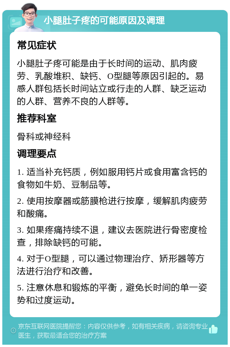 小腿肚子疼的可能原因及调理 常见症状 小腿肚子疼可能是由于长时间的运动、肌肉疲劳、乳酸堆积、缺钙、O型腿等原因引起的。易感人群包括长时间站立或行走的人群、缺乏运动的人群、营养不良的人群等。 推荐科室 骨科或神经科 调理要点 1. 适当补充钙质，例如服用钙片或食用富含钙的食物如牛奶、豆制品等。 2. 使用按摩器或筋膜枪进行按摩，缓解肌肉疲劳和酸痛。 3. 如果疼痛持续不退，建议去医院进行骨密度检查，排除缺钙的可能。 4. 对于O型腿，可以通过物理治疗、矫形器等方法进行治疗和改善。 5. 注意休息和锻炼的平衡，避免长时间的单一姿势和过度运动。