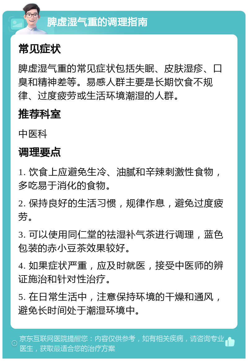 脾虚湿气重的调理指南 常见症状 脾虚湿气重的常见症状包括失眠、皮肤湿疹、口臭和精神差等。易感人群主要是长期饮食不规律、过度疲劳或生活环境潮湿的人群。 推荐科室 中医科 调理要点 1. 饮食上应避免生冷、油腻和辛辣刺激性食物，多吃易于消化的食物。 2. 保持良好的生活习惯，规律作息，避免过度疲劳。 3. 可以使用同仁堂的祛湿补气茶进行调理，蓝色包装的赤小豆茶效果较好。 4. 如果症状严重，应及时就医，接受中医师的辨证施治和针对性治疗。 5. 在日常生活中，注意保持环境的干燥和通风，避免长时间处于潮湿环境中。