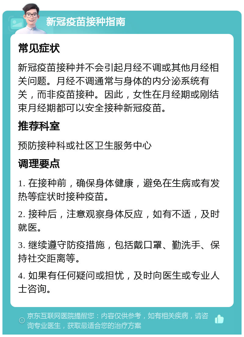 新冠疫苗接种指南 常见症状 新冠疫苗接种并不会引起月经不调或其他月经相关问题。月经不调通常与身体的内分泌系统有关，而非疫苗接种。因此，女性在月经期或刚结束月经期都可以安全接种新冠疫苗。 推荐科室 预防接种科或社区卫生服务中心 调理要点 1. 在接种前，确保身体健康，避免在生病或有发热等症状时接种疫苗。 2. 接种后，注意观察身体反应，如有不适，及时就医。 3. 继续遵守防疫措施，包括戴口罩、勤洗手、保持社交距离等。 4. 如果有任何疑问或担忧，及时向医生或专业人士咨询。