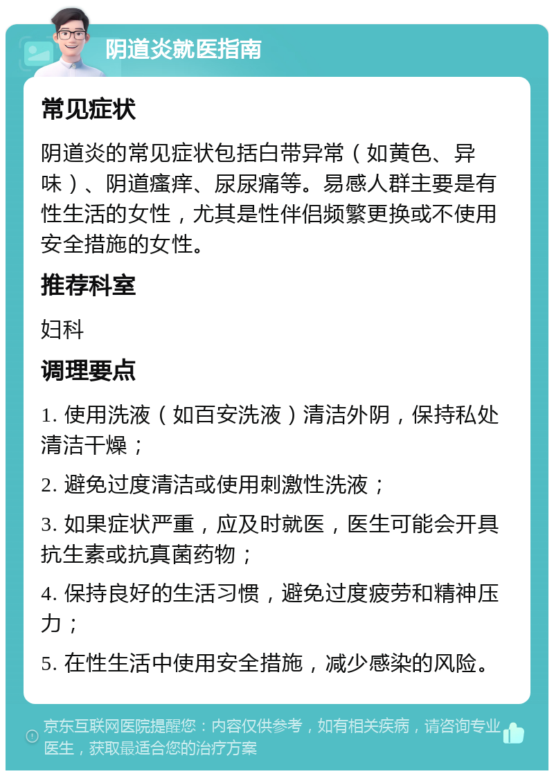 阴道炎就医指南 常见症状 阴道炎的常见症状包括白带异常（如黄色、异味）、阴道瘙痒、尿尿痛等。易感人群主要是有性生活的女性，尤其是性伴侣频繁更换或不使用安全措施的女性。 推荐科室 妇科 调理要点 1. 使用洗液（如百安洗液）清洁外阴，保持私处清洁干燥； 2. 避免过度清洁或使用刺激性洗液； 3. 如果症状严重，应及时就医，医生可能会开具抗生素或抗真菌药物； 4. 保持良好的生活习惯，避免过度疲劳和精神压力； 5. 在性生活中使用安全措施，减少感染的风险。