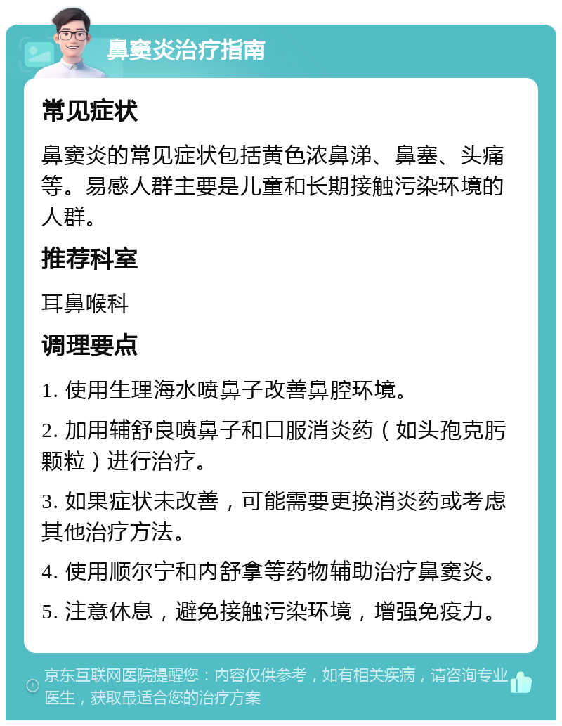 鼻窦炎治疗指南 常见症状 鼻窦炎的常见症状包括黄色浓鼻涕、鼻塞、头痛等。易感人群主要是儿童和长期接触污染环境的人群。 推荐科室 耳鼻喉科 调理要点 1. 使用生理海水喷鼻子改善鼻腔环境。 2. 加用辅舒良喷鼻子和口服消炎药（如头孢克肟颗粒）进行治疗。 3. 如果症状未改善，可能需要更换消炎药或考虑其他治疗方法。 4. 使用顺尔宁和内舒拿等药物辅助治疗鼻窦炎。 5. 注意休息，避免接触污染环境，增强免疫力。