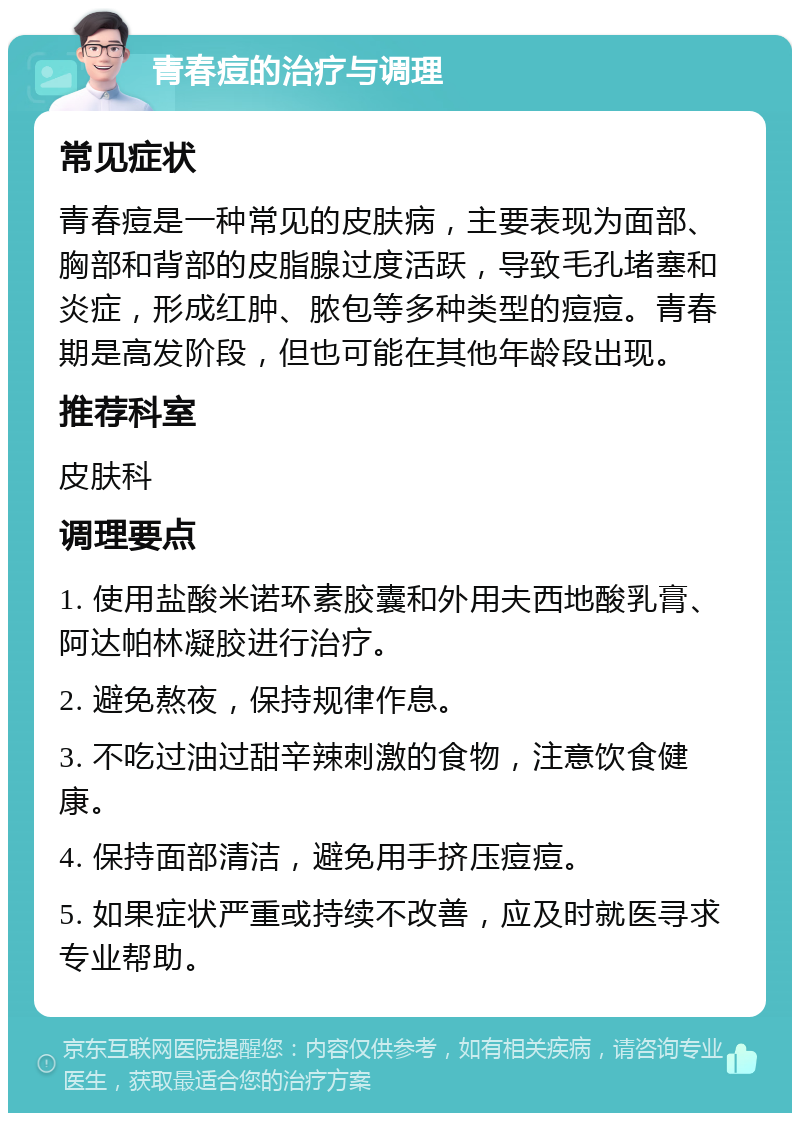 青春痘的治疗与调理 常见症状 青春痘是一种常见的皮肤病，主要表现为面部、胸部和背部的皮脂腺过度活跃，导致毛孔堵塞和炎症，形成红肿、脓包等多种类型的痘痘。青春期是高发阶段，但也可能在其他年龄段出现。 推荐科室 皮肤科 调理要点 1. 使用盐酸米诺环素胶囊和外用夫西地酸乳膏、阿达帕林凝胶进行治疗。 2. 避免熬夜，保持规律作息。 3. 不吃过油过甜辛辣刺激的食物，注意饮食健康。 4. 保持面部清洁，避免用手挤压痘痘。 5. 如果症状严重或持续不改善，应及时就医寻求专业帮助。