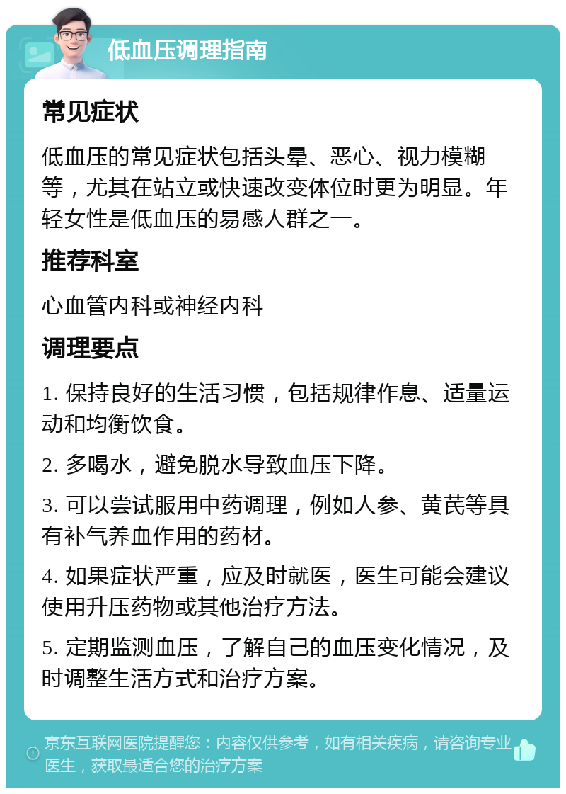 低血压调理指南 常见症状 低血压的常见症状包括头晕、恶心、视力模糊等，尤其在站立或快速改变体位时更为明显。年轻女性是低血压的易感人群之一。 推荐科室 心血管内科或神经内科 调理要点 1. 保持良好的生活习惯，包括规律作息、适量运动和均衡饮食。 2. 多喝水，避免脱水导致血压下降。 3. 可以尝试服用中药调理，例如人参、黄芪等具有补气养血作用的药材。 4. 如果症状严重，应及时就医，医生可能会建议使用升压药物或其他治疗方法。 5. 定期监测血压，了解自己的血压变化情况，及时调整生活方式和治疗方案。