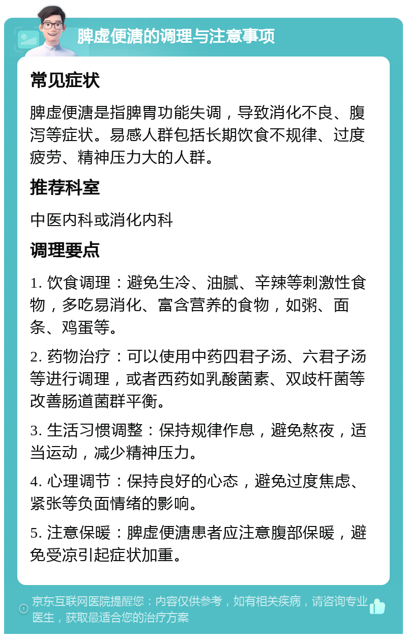 脾虚便溏的调理与注意事项 常见症状 脾虚便溏是指脾胃功能失调，导致消化不良、腹泻等症状。易感人群包括长期饮食不规律、过度疲劳、精神压力大的人群。 推荐科室 中医内科或消化内科 调理要点 1. 饮食调理：避免生冷、油腻、辛辣等刺激性食物，多吃易消化、富含营养的食物，如粥、面条、鸡蛋等。 2. 药物治疗：可以使用中药四君子汤、六君子汤等进行调理，或者西药如乳酸菌素、双歧杆菌等改善肠道菌群平衡。 3. 生活习惯调整：保持规律作息，避免熬夜，适当运动，减少精神压力。 4. 心理调节：保持良好的心态，避免过度焦虑、紧张等负面情绪的影响。 5. 注意保暖：脾虚便溏患者应注意腹部保暖，避免受凉引起症状加重。