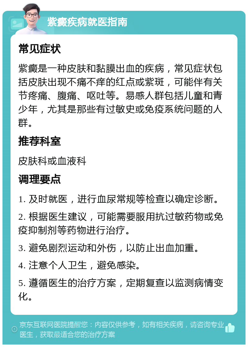 紫癜疾病就医指南 常见症状 紫癜是一种皮肤和黏膜出血的疾病，常见症状包括皮肤出现不痛不痒的红点或紫斑，可能伴有关节疼痛、腹痛、呕吐等。易感人群包括儿童和青少年，尤其是那些有过敏史或免疫系统问题的人群。 推荐科室 皮肤科或血液科 调理要点 1. 及时就医，进行血尿常规等检查以确定诊断。 2. 根据医生建议，可能需要服用抗过敏药物或免疫抑制剂等药物进行治疗。 3. 避免剧烈运动和外伤，以防止出血加重。 4. 注意个人卫生，避免感染。 5. 遵循医生的治疗方案，定期复查以监测病情变化。