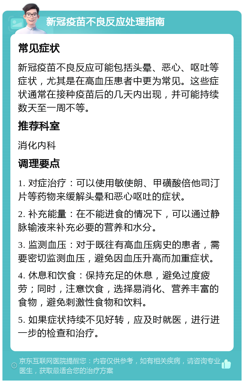 新冠疫苗不良反应处理指南 常见症状 新冠疫苗不良反应可能包括头晕、恶心、呕吐等症状，尤其是在高血压患者中更为常见。这些症状通常在接种疫苗后的几天内出现，并可能持续数天至一周不等。 推荐科室 消化内科 调理要点 1. 对症治疗：可以使用敏使朗、甲磺酸倍他司汀片等药物来缓解头晕和恶心呕吐的症状。 2. 补充能量：在不能进食的情况下，可以通过静脉输液来补充必要的营养和水分。 3. 监测血压：对于既往有高血压病史的患者，需要密切监测血压，避免因血压升高而加重症状。 4. 休息和饮食：保持充足的休息，避免过度疲劳；同时，注意饮食，选择易消化、营养丰富的食物，避免刺激性食物和饮料。 5. 如果症状持续不见好转，应及时就医，进行进一步的检查和治疗。