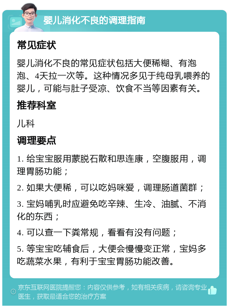 婴儿消化不良的调理指南 常见症状 婴儿消化不良的常见症状包括大便稀糊、有泡泡、4天拉一次等。这种情况多见于纯母乳喂养的婴儿，可能与肚子受凉、饮食不当等因素有关。 推荐科室 儿科 调理要点 1. 给宝宝服用蒙脱石散和思连康，空腹服用，调理胃肠功能； 2. 如果大便稀，可以吃妈咪爱，调理肠道菌群； 3. 宝妈哺乳时应避免吃辛辣、生冷、油腻、不消化的东西； 4. 可以查一下粪常规，看看有没有问题； 5. 等宝宝吃辅食后，大便会慢慢变正常，宝妈多吃蔬菜水果，有利于宝宝胃肠功能改善。