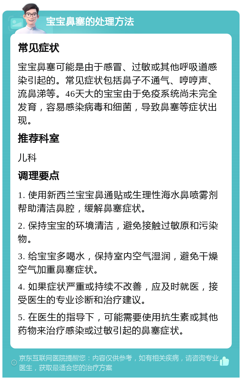 宝宝鼻塞的处理方法 常见症状 宝宝鼻塞可能是由于感冒、过敏或其他呼吸道感染引起的。常见症状包括鼻子不通气、哼哼声、流鼻涕等。46天大的宝宝由于免疫系统尚未完全发育，容易感染病毒和细菌，导致鼻塞等症状出现。 推荐科室 儿科 调理要点 1. 使用新西兰宝宝鼻通贴或生理性海水鼻喷雾剂帮助清洁鼻腔，缓解鼻塞症状。 2. 保持宝宝的环境清洁，避免接触过敏原和污染物。 3. 给宝宝多喝水，保持室内空气湿润，避免干燥空气加重鼻塞症状。 4. 如果症状严重或持续不改善，应及时就医，接受医生的专业诊断和治疗建议。 5. 在医生的指导下，可能需要使用抗生素或其他药物来治疗感染或过敏引起的鼻塞症状。