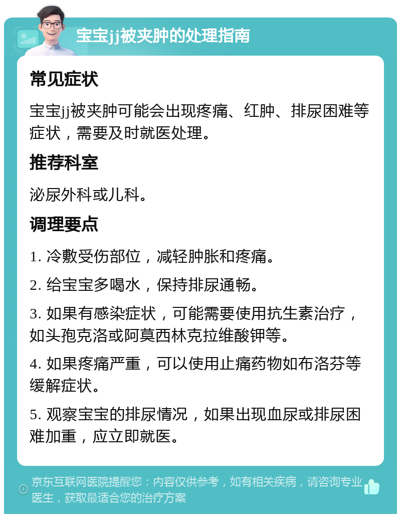 宝宝jj被夹肿的处理指南 常见症状 宝宝jj被夹肿可能会出现疼痛、红肿、排尿困难等症状，需要及时就医处理。 推荐科室 泌尿外科或儿科。 调理要点 1. 冷敷受伤部位，减轻肿胀和疼痛。 2. 给宝宝多喝水，保持排尿通畅。 3. 如果有感染症状，可能需要使用抗生素治疗，如头孢克洛或阿莫西林克拉维酸钾等。 4. 如果疼痛严重，可以使用止痛药物如布洛芬等缓解症状。 5. 观察宝宝的排尿情况，如果出现血尿或排尿困难加重，应立即就医。