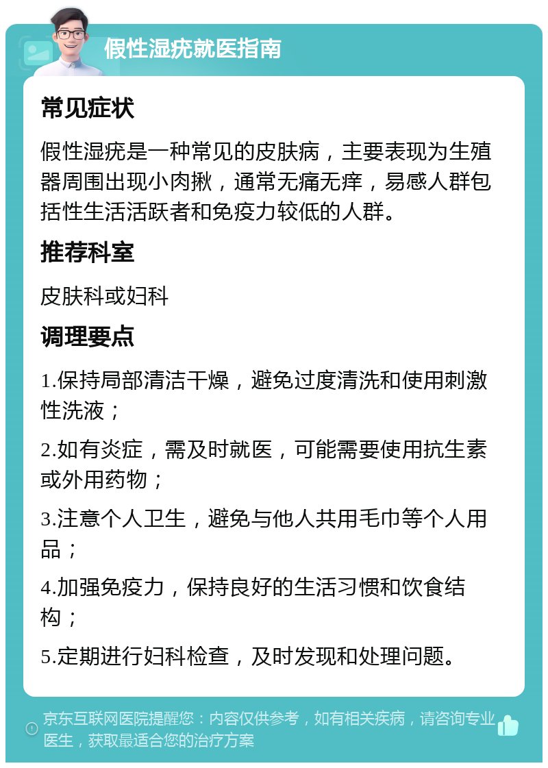 假性湿疣就医指南 常见症状 假性湿疣是一种常见的皮肤病，主要表现为生殖器周围出现小肉揪，通常无痛无痒，易感人群包括性生活活跃者和免疫力较低的人群。 推荐科室 皮肤科或妇科 调理要点 1.保持局部清洁干燥，避免过度清洗和使用刺激性洗液； 2.如有炎症，需及时就医，可能需要使用抗生素或外用药物； 3.注意个人卫生，避免与他人共用毛巾等个人用品； 4.加强免疫力，保持良好的生活习惯和饮食结构； 5.定期进行妇科检查，及时发现和处理问题。