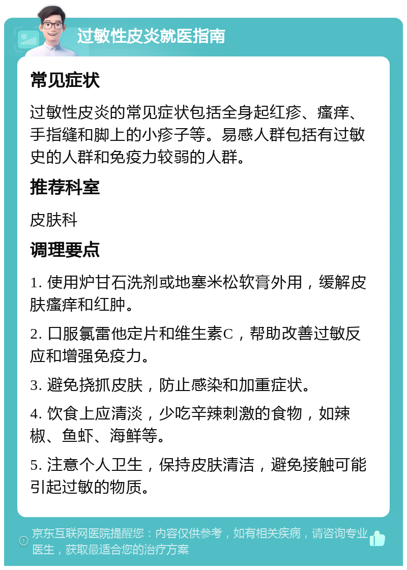 过敏性皮炎就医指南 常见症状 过敏性皮炎的常见症状包括全身起红疹、瘙痒、手指缝和脚上的小疹子等。易感人群包括有过敏史的人群和免疫力较弱的人群。 推荐科室 皮肤科 调理要点 1. 使用炉甘石洗剂或地塞米松软膏外用，缓解皮肤瘙痒和红肿。 2. 口服氯雷他定片和维生素C，帮助改善过敏反应和增强免疫力。 3. 避免挠抓皮肤，防止感染和加重症状。 4. 饮食上应清淡，少吃辛辣刺激的食物，如辣椒、鱼虾、海鲜等。 5. 注意个人卫生，保持皮肤清洁，避免接触可能引起过敏的物质。