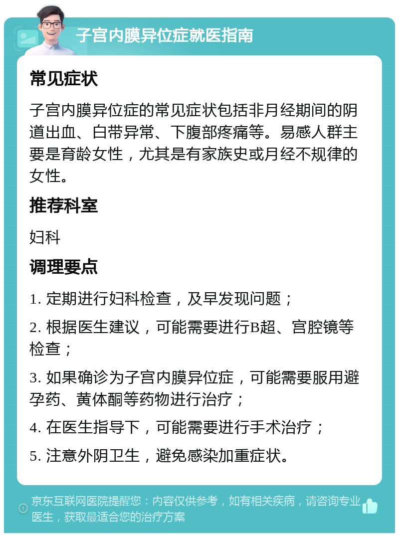 子宫内膜异位症就医指南 常见症状 子宫内膜异位症的常见症状包括非月经期间的阴道出血、白带异常、下腹部疼痛等。易感人群主要是育龄女性，尤其是有家族史或月经不规律的女性。 推荐科室 妇科 调理要点 1. 定期进行妇科检查，及早发现问题； 2. 根据医生建议，可能需要进行B超、宫腔镜等检查； 3. 如果确诊为子宫内膜异位症，可能需要服用避孕药、黄体酮等药物进行治疗； 4. 在医生指导下，可能需要进行手术治疗； 5. 注意外阴卫生，避免感染加重症状。