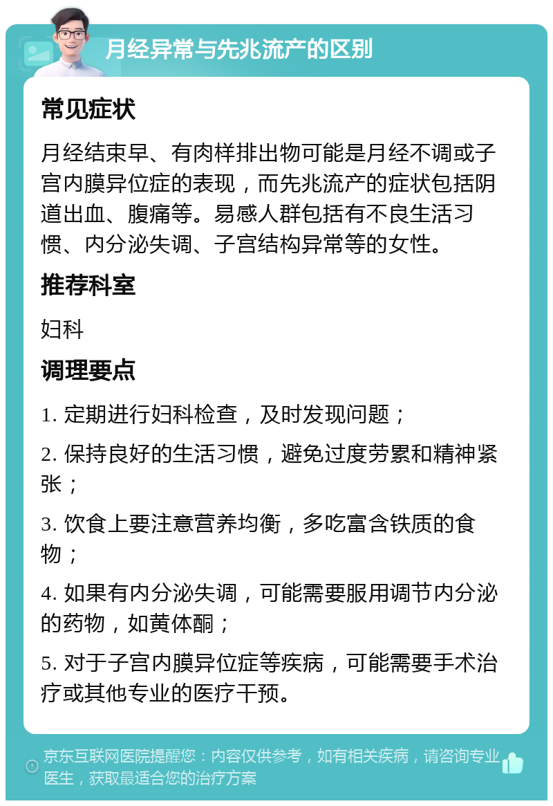 月经异常与先兆流产的区别 常见症状 月经结束早、有肉样排出物可能是月经不调或子宫内膜异位症的表现，而先兆流产的症状包括阴道出血、腹痛等。易感人群包括有不良生活习惯、内分泌失调、子宫结构异常等的女性。 推荐科室 妇科 调理要点 1. 定期进行妇科检查，及时发现问题； 2. 保持良好的生活习惯，避免过度劳累和精神紧张； 3. 饮食上要注意营养均衡，多吃富含铁质的食物； 4. 如果有内分泌失调，可能需要服用调节内分泌的药物，如黄体酮； 5. 对于子宫内膜异位症等疾病，可能需要手术治疗或其他专业的医疗干预。