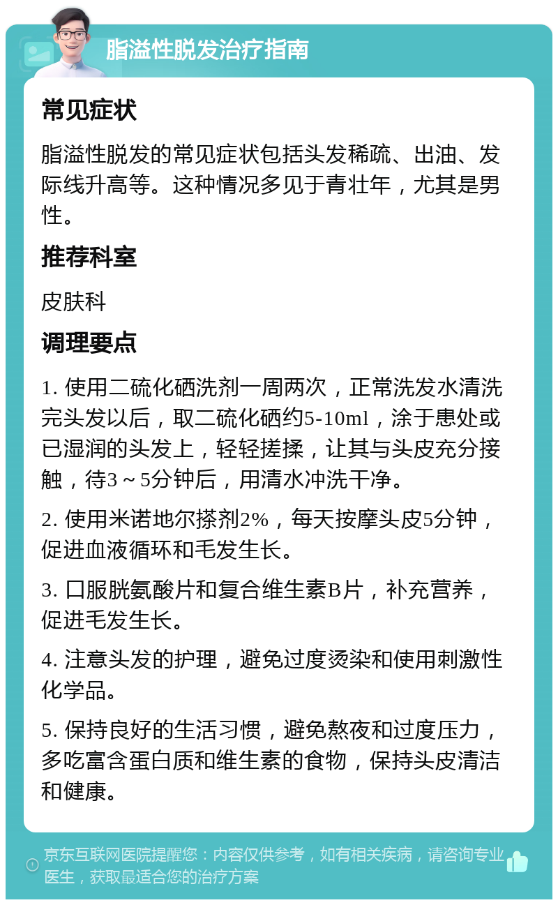 脂溢性脱发治疗指南 常见症状 脂溢性脱发的常见症状包括头发稀疏、出油、发际线升高等。这种情况多见于青壮年，尤其是男性。 推荐科室 皮肤科 调理要点 1. 使用二硫化硒洗剂一周两次，正常洗发水清洗完头发以后，取二硫化硒约5-10ml，涂于患处或已湿润的头发上，轻轻搓揉，让其与头皮充分接触，待3～5分钟后，用清水冲洗干净。 2. 使用米诺地尔搽剂2%，每天按摩头皮5分钟，促进血液循环和毛发生长。 3. 口服胱氨酸片和复合维生素B片，补充营养，促进毛发生长。 4. 注意头发的护理，避免过度烫染和使用刺激性化学品。 5. 保持良好的生活习惯，避免熬夜和过度压力，多吃富含蛋白质和维生素的食物，保持头皮清洁和健康。