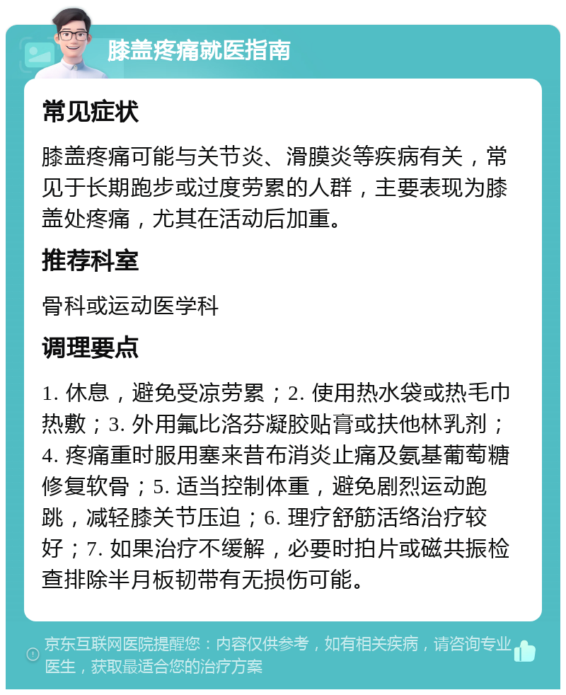 膝盖疼痛就医指南 常见症状 膝盖疼痛可能与关节炎、滑膜炎等疾病有关，常见于长期跑步或过度劳累的人群，主要表现为膝盖处疼痛，尤其在活动后加重。 推荐科室 骨科或运动医学科 调理要点 1. 休息，避免受凉劳累；2. 使用热水袋或热毛巾热敷；3. 外用氟比洛芬凝胶贴膏或扶他林乳剂；4. 疼痛重时服用塞来昔布消炎止痛及氨基葡萄糖修复软骨；5. 适当控制体重，避免剧烈运动跑跳，减轻膝关节压迫；6. 理疗舒筋活络治疗较好；7. 如果治疗不缓解，必要时拍片或磁共振检查排除半月板韧带有无损伤可能。