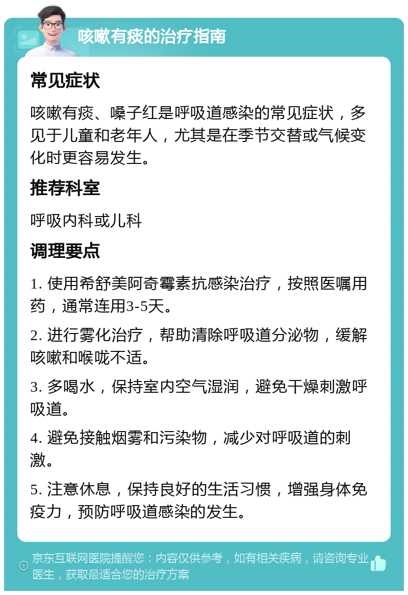 咳嗽有痰的治疗指南 常见症状 咳嗽有痰、嗓子红是呼吸道感染的常见症状，多见于儿童和老年人，尤其是在季节交替或气候变化时更容易发生。 推荐科室 呼吸内科或儿科 调理要点 1. 使用希舒美阿奇霉素抗感染治疗，按照医嘱用药，通常连用3-5天。 2. 进行雾化治疗，帮助清除呼吸道分泌物，缓解咳嗽和喉咙不适。 3. 多喝水，保持室内空气湿润，避免干燥刺激呼吸道。 4. 避免接触烟雾和污染物，减少对呼吸道的刺激。 5. 注意休息，保持良好的生活习惯，增强身体免疫力，预防呼吸道感染的发生。