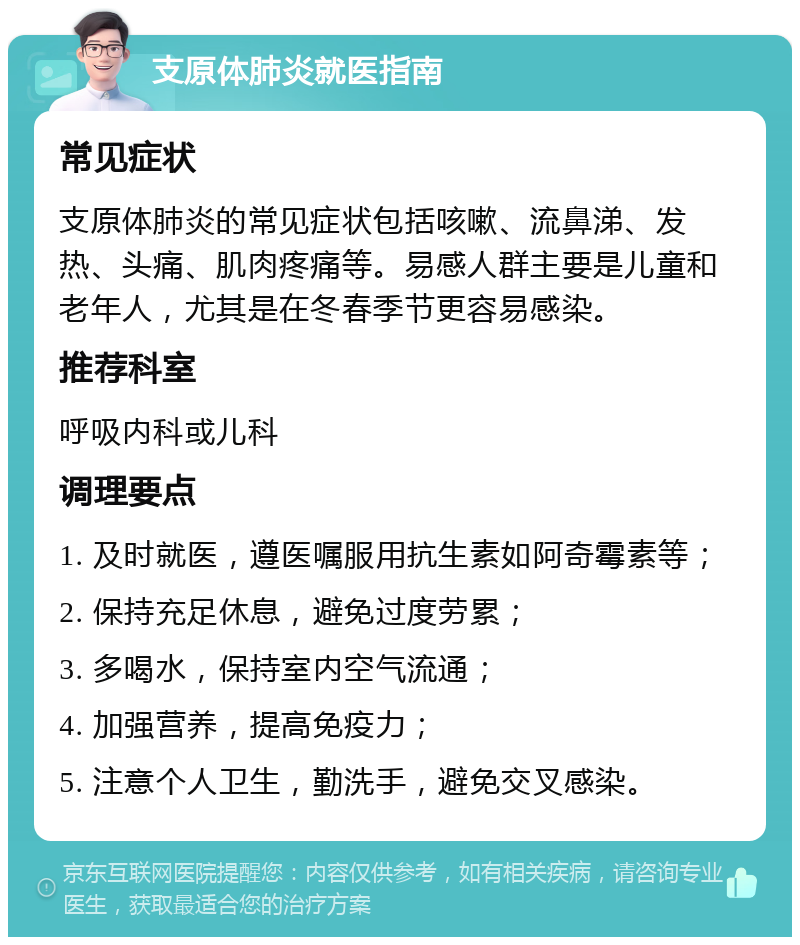 支原体肺炎就医指南 常见症状 支原体肺炎的常见症状包括咳嗽、流鼻涕、发热、头痛、肌肉疼痛等。易感人群主要是儿童和老年人，尤其是在冬春季节更容易感染。 推荐科室 呼吸内科或儿科 调理要点 1. 及时就医，遵医嘱服用抗生素如阿奇霉素等； 2. 保持充足休息，避免过度劳累； 3. 多喝水，保持室内空气流通； 4. 加强营养，提高免疫力； 5. 注意个人卫生，勤洗手，避免交叉感染。