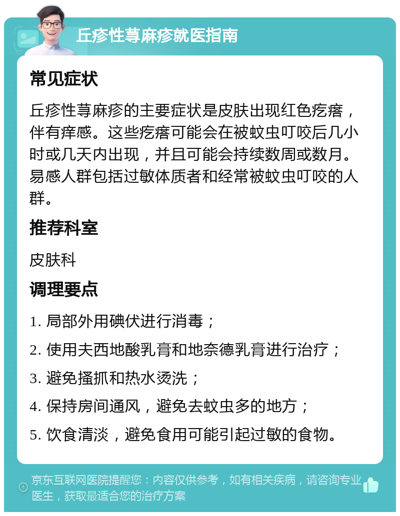 丘疹性荨麻疹就医指南 常见症状 丘疹性荨麻疹的主要症状是皮肤出现红色疙瘩，伴有痒感。这些疙瘩可能会在被蚊虫叮咬后几小时或几天内出现，并且可能会持续数周或数月。易感人群包括过敏体质者和经常被蚊虫叮咬的人群。 推荐科室 皮肤科 调理要点 1. 局部外用碘伏进行消毒； 2. 使用夫西地酸乳膏和地奈德乳膏进行治疗； 3. 避免搔抓和热水烫洗； 4. 保持房间通风，避免去蚊虫多的地方； 5. 饮食清淡，避免食用可能引起过敏的食物。