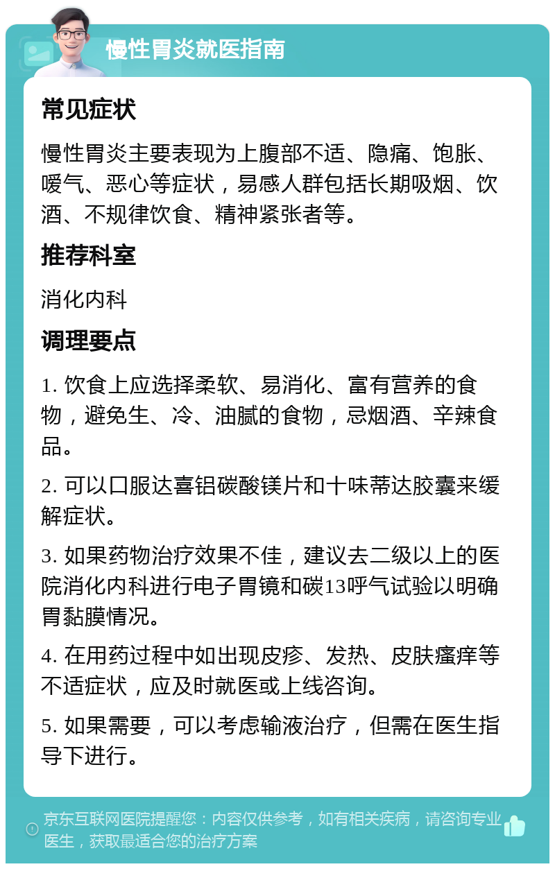 慢性胃炎就医指南 常见症状 慢性胃炎主要表现为上腹部不适、隐痛、饱胀、嗳气、恶心等症状，易感人群包括长期吸烟、饮酒、不规律饮食、精神紧张者等。 推荐科室 消化内科 调理要点 1. 饮食上应选择柔软、易消化、富有营养的食物，避免生、冷、油腻的食物，忌烟酒、辛辣食品。 2. 可以口服达喜铝碳酸镁片和十味蒂达胶囊来缓解症状。 3. 如果药物治疗效果不佳，建议去二级以上的医院消化内科进行电子胃镜和碳13呼气试验以明确胃黏膜情况。 4. 在用药过程中如出现皮疹、发热、皮肤瘙痒等不适症状，应及时就医或上线咨询。 5. 如果需要，可以考虑输液治疗，但需在医生指导下进行。